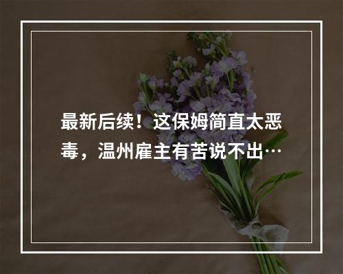 最新后续！这保姆简直太恶毒，温州雇主有苦说不出…