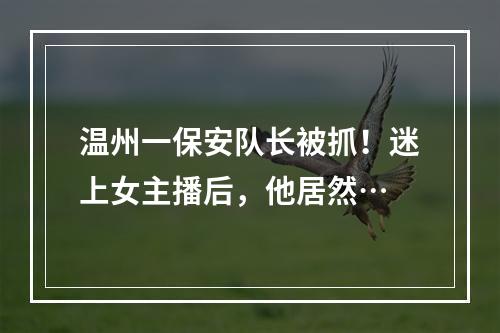 温州一保安队长被抓！迷上女主播后，他居然…