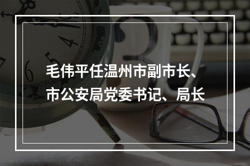 毛伟平任温州市副市长、市公安局党委书记、局长