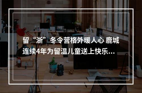 留“浙”冬令营格外暖人心 鹿城连续4年为留温儿童送上快乐礼包