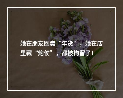 她在朋友圈卖“年货”，她在店里藏“炮仗”，都被拘留了！