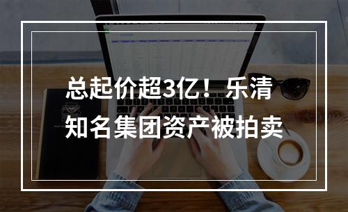 总起价超3亿！乐清知名集团资产被拍卖