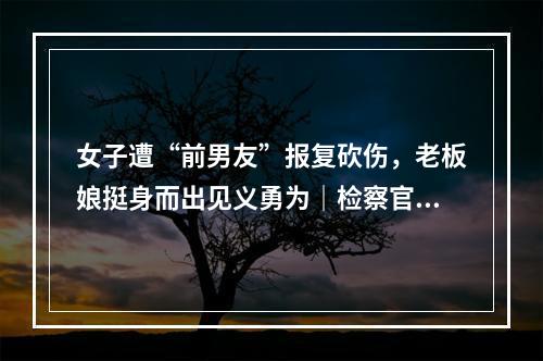 女子遭“前男友”报复砍伤，老板娘挺身而出见义勇为｜检察官说法