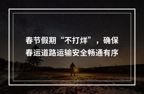 春节假期“不打烊”，确保春运道路运输安全畅通有序