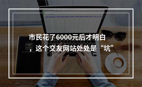 市民花了6000元后才明白，这个交友网站处处是“坑”