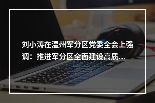 刘小涛在温州军分区党委全会上强调：推进军分区全面建设高质量发展