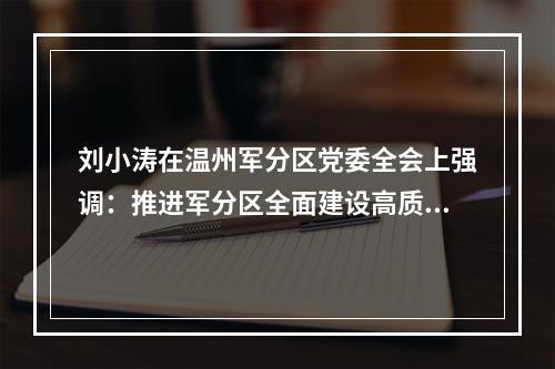 刘小涛在温州军分区党委全会上强调：推进军分区全面建设高质量发展