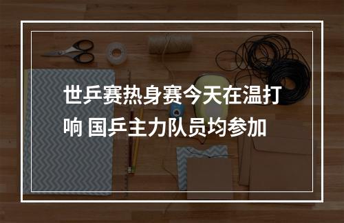 世乒赛热身赛今天在温打响 国乒主力队员均参加