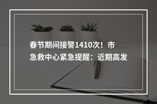 春节期间接警1410次！市急救中心紧急提醒：近期高发