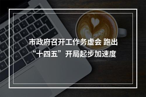 市政府召开工作务虚会 跑出“十四五”开局起步加速度