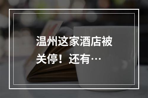 温州这家酒店被关停！还有…
