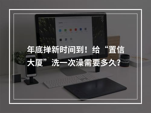 年底掸新时间到！给“置信大厦”洗一次澡需要多久？