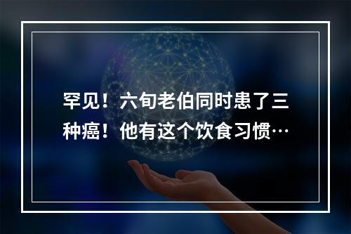 罕见！六旬老伯同时患了三种癌！他有这个饮食习惯…