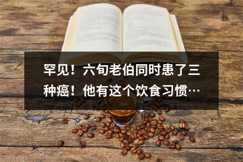 罕见！六旬老伯同时患了三种癌！他有这个饮食习惯…