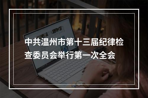 中共温州市第十三届纪律检查委员会举行第一次全会