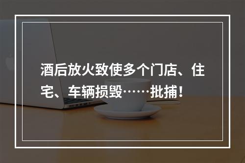 酒后放火致使多个门店、住宅、车辆损毁……批捕！