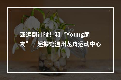 亚运倒计时！和“Young朋友”一起探馆温州龙舟运动中心