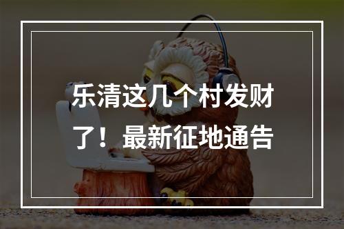 乐清这几个村发财了！最新征地通告