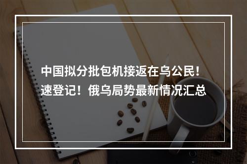 中国拟分批包机接返在乌公民！速登记！俄乌局势最新情况汇总