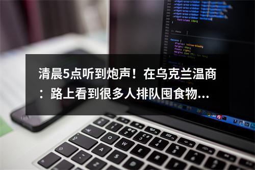 清晨5点听到炮声！在乌克兰温商：路上看到很多人排队囤食物、取现钞、加油…
