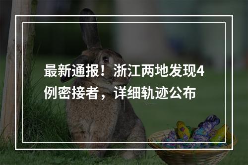 最新通报！浙江两地发现4例密接者，详细轨迹公布