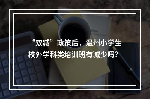 “双减”政策后，温州小学生校外学科类培训班有减少吗？