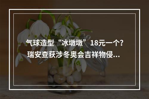 气球造型“冰墩墩”18元一个？ 瑞安查获涉冬奥会吉祥物侵权案