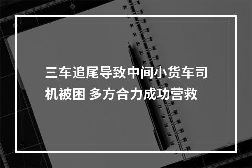三车追尾导致中间小货车司机被困 多方合力成功营救