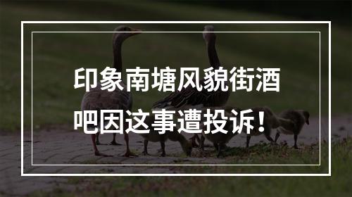 印象南塘风貌街酒吧因这事遭投诉！