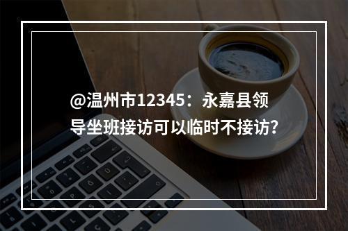 @温州市12345：永嘉县领导坐班接访可以临时不接访？