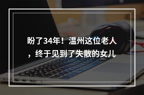 盼了34年！温州这位老人，终于见到了失散的女儿