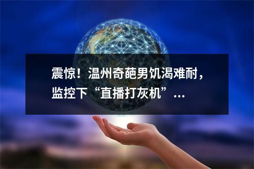 震惊！温州奇葩男饥渴难耐，监控下“直播打灰机”...
