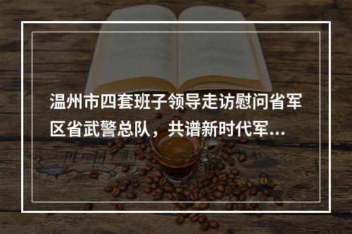 温州市四套班子领导走访慰问省军区省武警总队，共谱新时代军爱民民拥军的崭新篇章