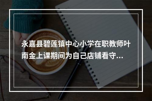 永嘉县碧莲镇中心小学在职教师叶南金上课期间为自己店铺看守门面