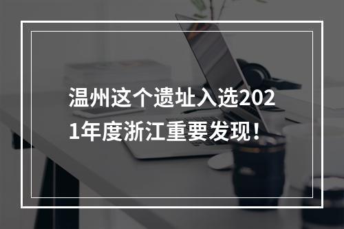 温州这个遗址入选2021年度浙江重要发现！