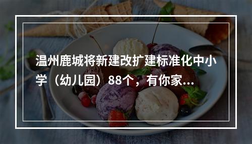 温州鹿城将新建改扩建标准化中小学（幼儿园）88个，有你家附近的吗？