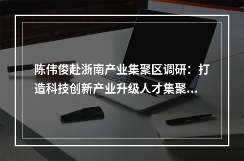 陈伟俊赴浙南产业集聚区调研：打造科技创新产业升级人才集聚示范区