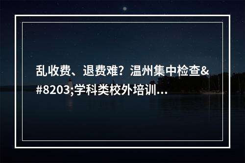 乱收费、退费难？温州集中检查​学科类校外培训机构收费