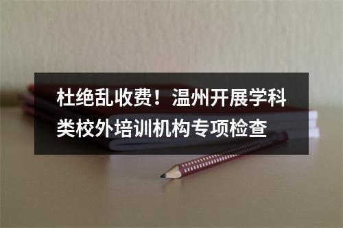 杜绝乱收费！温州开展学科类校外培训机构专项检查