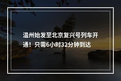 温州始发至北京复兴号列车开通！只需6小时32分钟到达