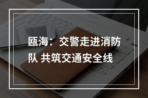 瓯海：交警走进消防队 共筑交通安全线