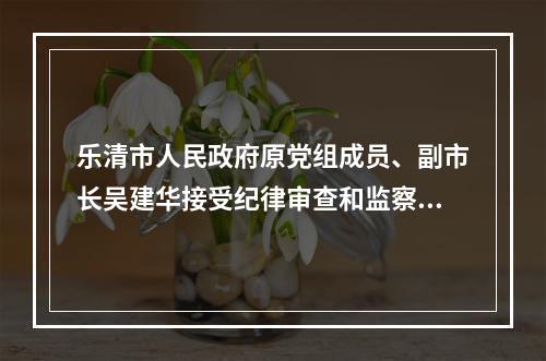 乐清市人民政府原党组成员、副市长吴建华接受纪律审查和监察调查