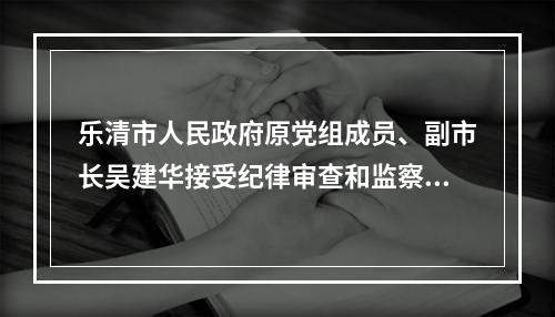 乐清市人民政府原党组成员、副市长吴建华接受纪律审查和监察调查