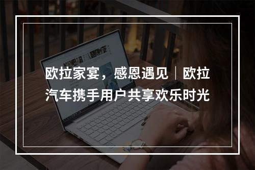 欧拉家宴，感恩遇见｜欧拉汽车携手用户共享欢乐时光