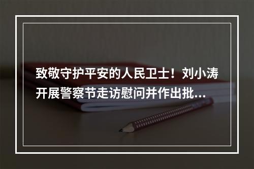 致敬守护平安的人民卫士！刘小涛开展警察节走访慰问并作出批示