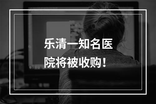 乐清一知名医院将被收购！