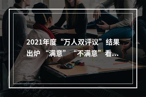 2021年度“万人双评议”结果出炉 “满意”“不满意”看看都有谁