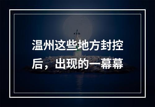 温州这些地方封控后，出现的一幕幕