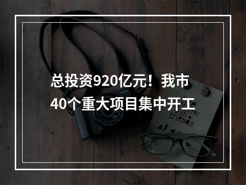 总投资920亿元！我市40个重大项目集中开工