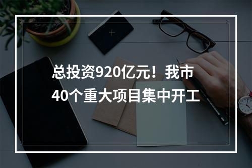 总投资920亿元！我市40个重大项目集中开工